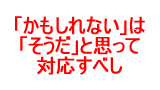 かもしれないはそうだと思って対応せよ